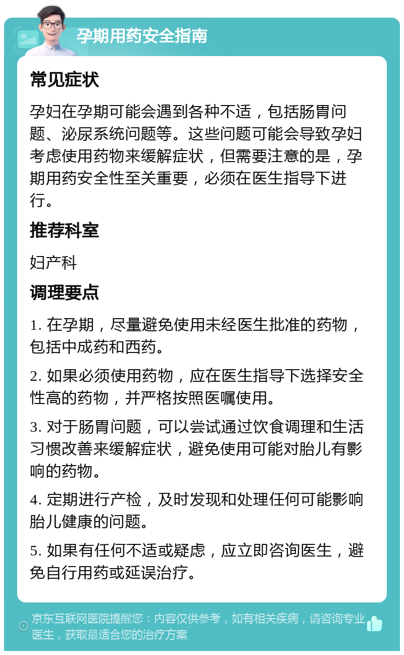 孕期用药安全指南 常见症状 孕妇在孕期可能会遇到各种不适，包括肠胃问题、泌尿系统问题等。这些问题可能会导致孕妇考虑使用药物来缓解症状，但需要注意的是，孕期用药安全性至关重要，必须在医生指导下进行。 推荐科室 妇产科 调理要点 1. 在孕期，尽量避免使用未经医生批准的药物，包括中成药和西药。 2. 如果必须使用药物，应在医生指导下选择安全性高的药物，并严格按照医嘱使用。 3. 对于肠胃问题，可以尝试通过饮食调理和生活习惯改善来缓解症状，避免使用可能对胎儿有影响的药物。 4. 定期进行产检，及时发现和处理任何可能影响胎儿健康的问题。 5. 如果有任何不适或疑虑，应立即咨询医生，避免自行用药或延误治疗。