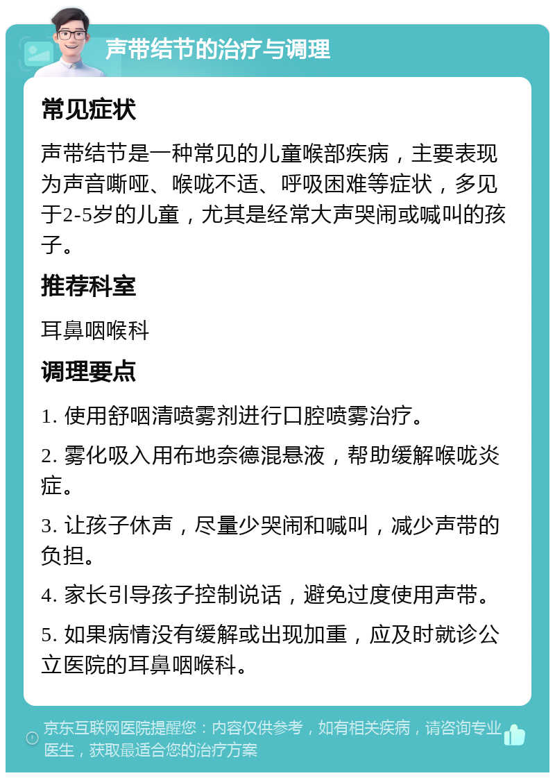 声带结节的治疗与调理 常见症状 声带结节是一种常见的儿童喉部疾病，主要表现为声音嘶哑、喉咙不适、呼吸困难等症状，多见于2-5岁的儿童，尤其是经常大声哭闹或喊叫的孩子。 推荐科室 耳鼻咽喉科 调理要点 1. 使用舒咽清喷雾剂进行口腔喷雾治疗。 2. 雾化吸入用布地奈德混悬液，帮助缓解喉咙炎症。 3. 让孩子休声，尽量少哭闹和喊叫，减少声带的负担。 4. 家长引导孩子控制说话，避免过度使用声带。 5. 如果病情没有缓解或出现加重，应及时就诊公立医院的耳鼻咽喉科。