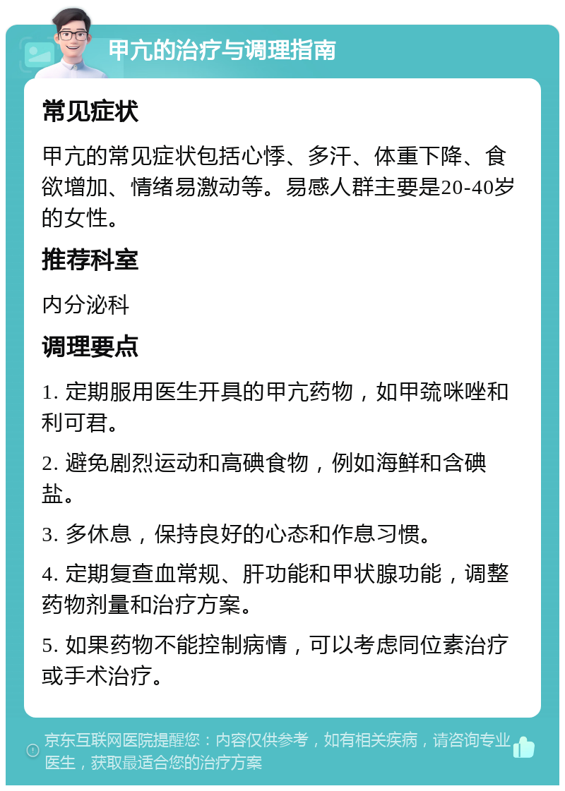 甲亢的治疗与调理指南 常见症状 甲亢的常见症状包括心悸、多汗、体重下降、食欲增加、情绪易激动等。易感人群主要是20-40岁的女性。 推荐科室 内分泌科 调理要点 1. 定期服用医生开具的甲亢药物，如甲巯咪唑和利可君。 2. 避免剧烈运动和高碘食物，例如海鲜和含碘盐。 3. 多休息，保持良好的心态和作息习惯。 4. 定期复查血常规、肝功能和甲状腺功能，调整药物剂量和治疗方案。 5. 如果药物不能控制病情，可以考虑同位素治疗或手术治疗。