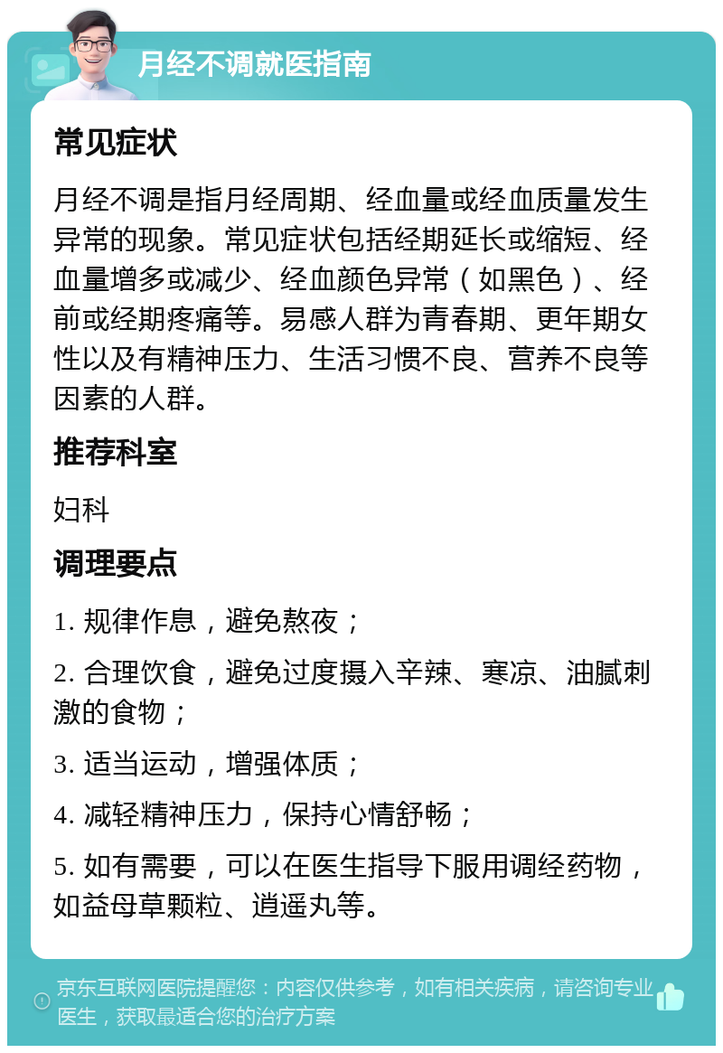 月经不调就医指南 常见症状 月经不调是指月经周期、经血量或经血质量发生异常的现象。常见症状包括经期延长或缩短、经血量增多或减少、经血颜色异常（如黑色）、经前或经期疼痛等。易感人群为青春期、更年期女性以及有精神压力、生活习惯不良、营养不良等因素的人群。 推荐科室 妇科 调理要点 1. 规律作息，避免熬夜； 2. 合理饮食，避免过度摄入辛辣、寒凉、油腻刺激的食物； 3. 适当运动，增强体质； 4. 减轻精神压力，保持心情舒畅； 5. 如有需要，可以在医生指导下服用调经药物，如益母草颗粒、逍遥丸等。