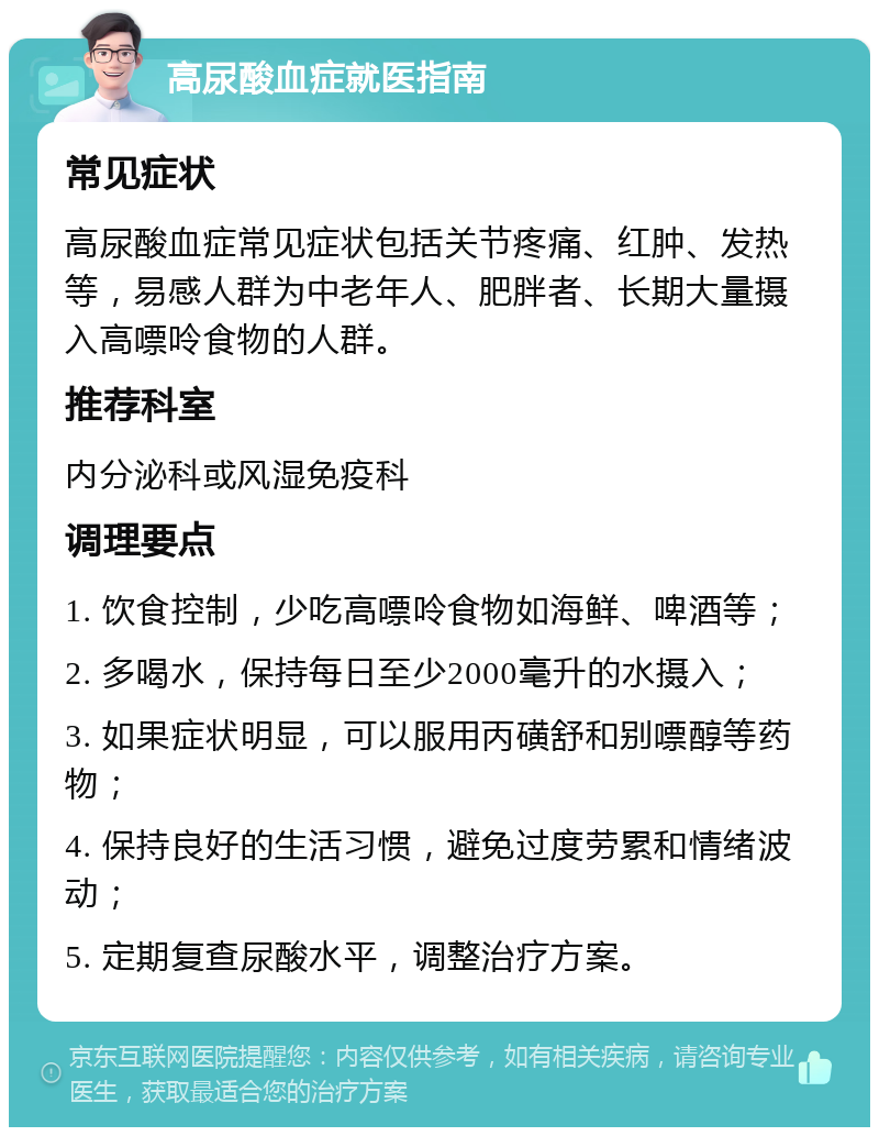 高尿酸血症就医指南 常见症状 高尿酸血症常见症状包括关节疼痛、红肿、发热等，易感人群为中老年人、肥胖者、长期大量摄入高嘌呤食物的人群。 推荐科室 内分泌科或风湿免疫科 调理要点 1. 饮食控制，少吃高嘌呤食物如海鲜、啤酒等； 2. 多喝水，保持每日至少2000毫升的水摄入； 3. 如果症状明显，可以服用丙磺舒和别嘌醇等药物； 4. 保持良好的生活习惯，避免过度劳累和情绪波动； 5. 定期复查尿酸水平，调整治疗方案。