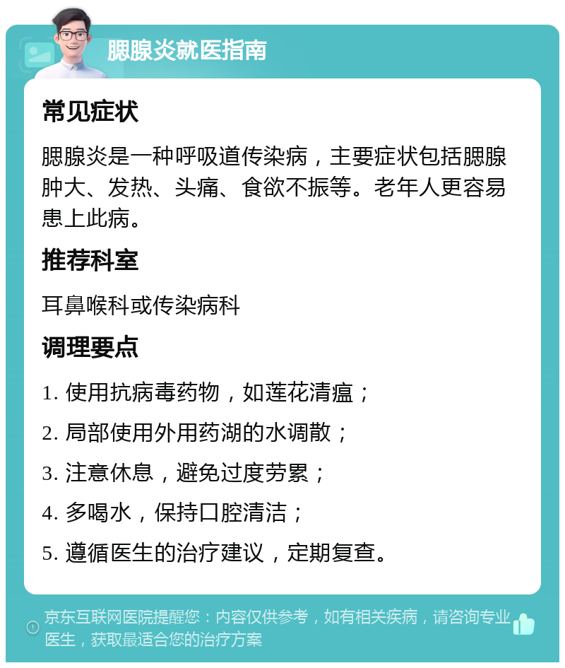 腮腺炎就医指南 常见症状 腮腺炎是一种呼吸道传染病，主要症状包括腮腺肿大、发热、头痛、食欲不振等。老年人更容易患上此病。 推荐科室 耳鼻喉科或传染病科 调理要点 1. 使用抗病毒药物，如莲花清瘟； 2. 局部使用外用药湖的水调散； 3. 注意休息，避免过度劳累； 4. 多喝水，保持口腔清洁； 5. 遵循医生的治疗建议，定期复查。