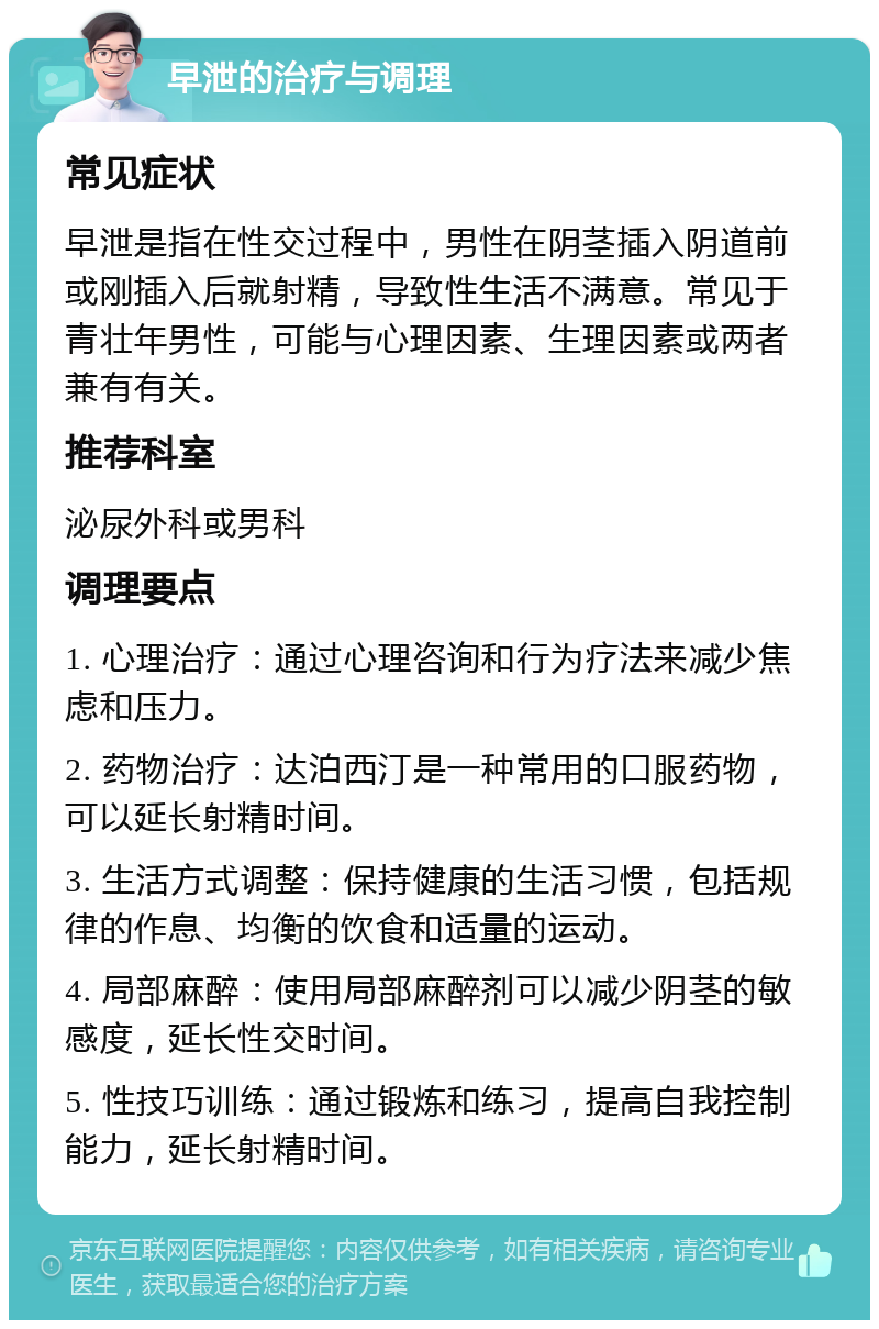 早泄的治疗与调理 常见症状 早泄是指在性交过程中，男性在阴茎插入阴道前或刚插入后就射精，导致性生活不满意。常见于青壮年男性，可能与心理因素、生理因素或两者兼有有关。 推荐科室 泌尿外科或男科 调理要点 1. 心理治疗：通过心理咨询和行为疗法来减少焦虑和压力。 2. 药物治疗：达泊西汀是一种常用的口服药物，可以延长射精时间。 3. 生活方式调整：保持健康的生活习惯，包括规律的作息、均衡的饮食和适量的运动。 4. 局部麻醉：使用局部麻醉剂可以减少阴茎的敏感度，延长性交时间。 5. 性技巧训练：通过锻炼和练习，提高自我控制能力，延长射精时间。