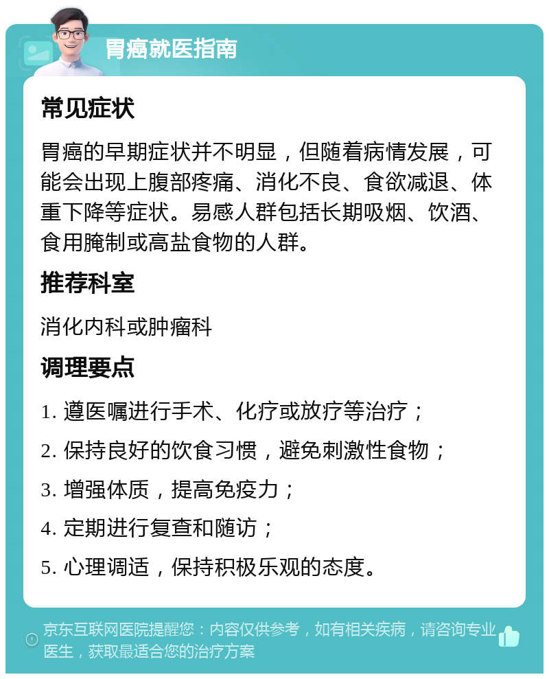 胃癌就医指南 常见症状 胃癌的早期症状并不明显，但随着病情发展，可能会出现上腹部疼痛、消化不良、食欲减退、体重下降等症状。易感人群包括长期吸烟、饮酒、食用腌制或高盐食物的人群。 推荐科室 消化内科或肿瘤科 调理要点 1. 遵医嘱进行手术、化疗或放疗等治疗； 2. 保持良好的饮食习惯，避免刺激性食物； 3. 增强体质，提高免疫力； 4. 定期进行复查和随访； 5. 心理调适，保持积极乐观的态度。