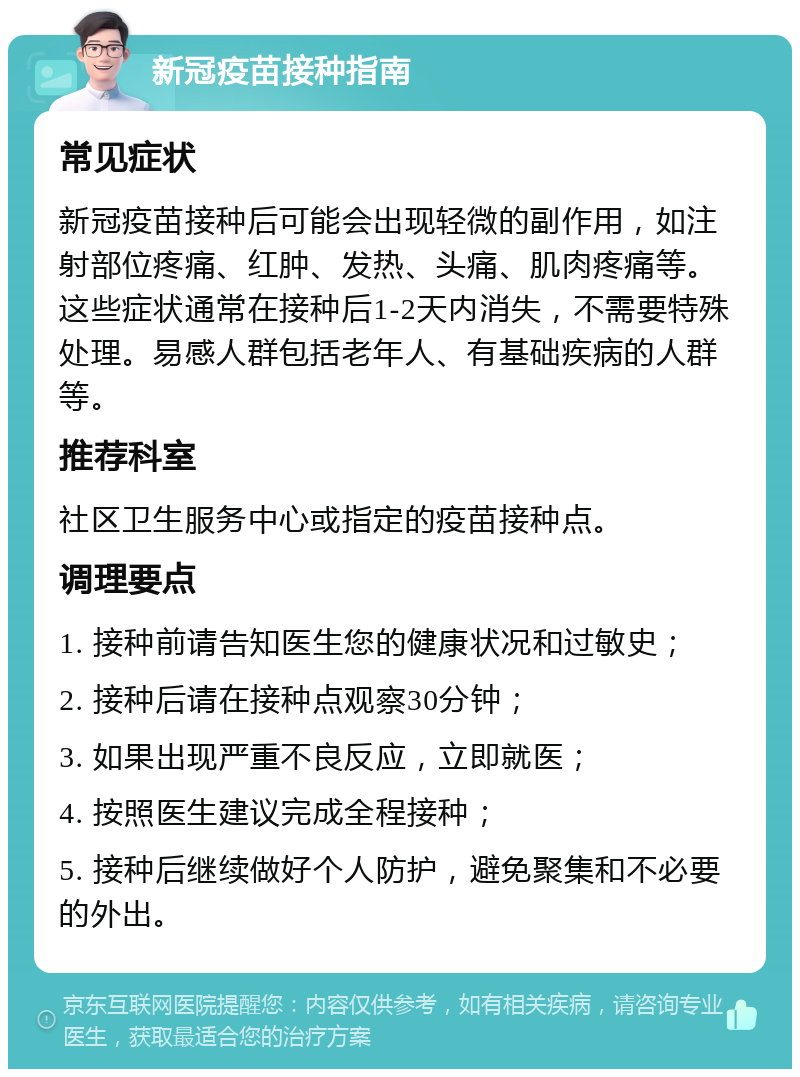 新冠疫苗接种指南 常见症状 新冠疫苗接种后可能会出现轻微的副作用，如注射部位疼痛、红肿、发热、头痛、肌肉疼痛等。这些症状通常在接种后1-2天内消失，不需要特殊处理。易感人群包括老年人、有基础疾病的人群等。 推荐科室 社区卫生服务中心或指定的疫苗接种点。 调理要点 1. 接种前请告知医生您的健康状况和过敏史； 2. 接种后请在接种点观察30分钟； 3. 如果出现严重不良反应，立即就医； 4. 按照医生建议完成全程接种； 5. 接种后继续做好个人防护，避免聚集和不必要的外出。