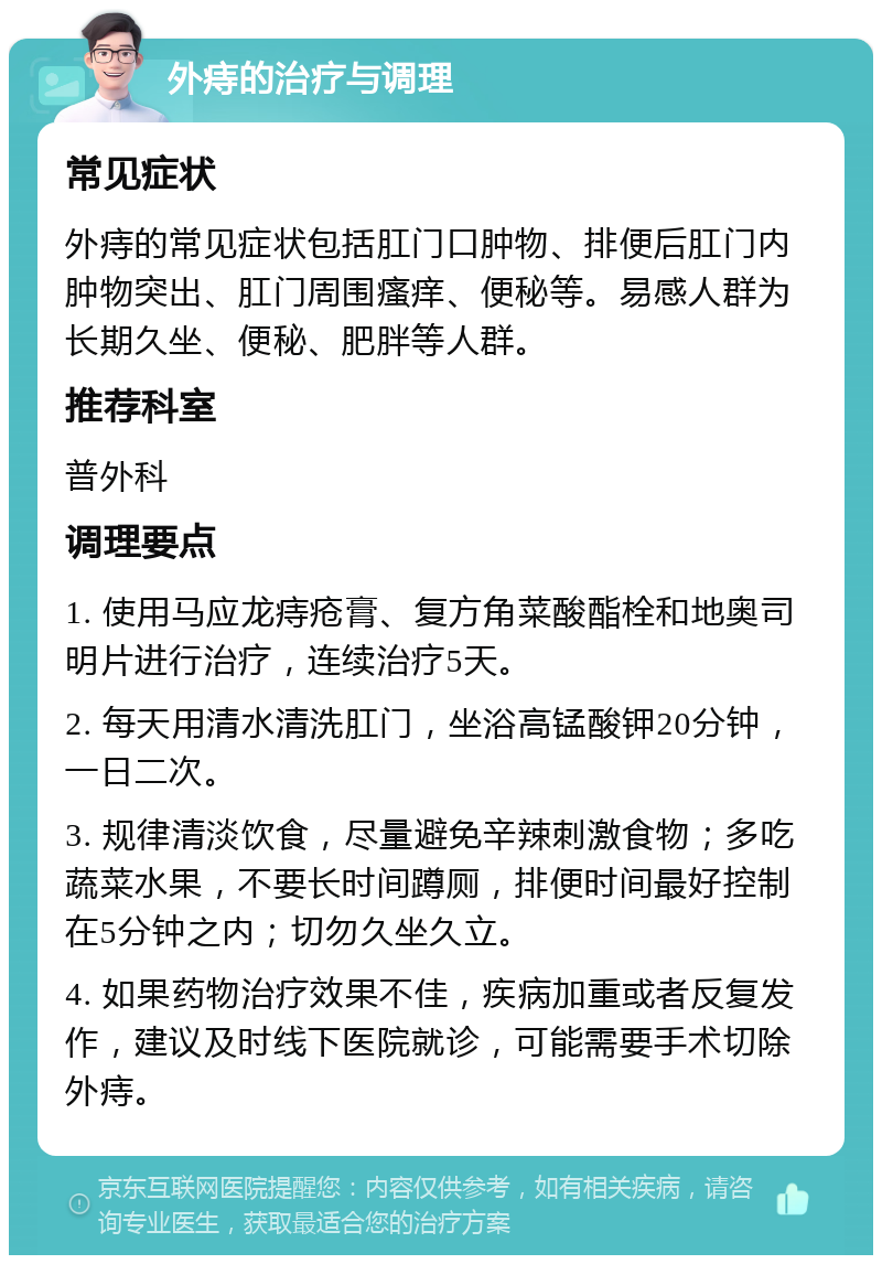 外痔的治疗与调理 常见症状 外痔的常见症状包括肛门口肿物、排便后肛门内肿物突出、肛门周围瘙痒、便秘等。易感人群为长期久坐、便秘、肥胖等人群。 推荐科室 普外科 调理要点 1. 使用马应龙痔疮膏、复方角菜酸酯栓和地奥司明片进行治疗，连续治疗5天。 2. 每天用清水清洗肛门，坐浴高锰酸钾20分钟，一日二次。 3. 规律清淡饮食，尽量避免辛辣刺激食物；多吃蔬菜水果，不要长时间蹲厕，排便时间最好控制在5分钟之内；切勿久坐久立。 4. 如果药物治疗效果不佳，疾病加重或者反复发作，建议及时线下医院就诊，可能需要手术切除外痔。