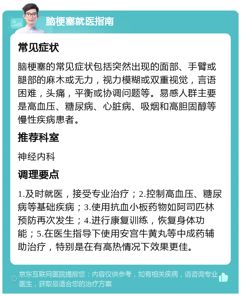 脑梗塞就医指南 常见症状 脑梗塞的常见症状包括突然出现的面部、手臂或腿部的麻木或无力，视力模糊或双重视觉，言语困难，头痛，平衡或协调问题等。易感人群主要是高血压、糖尿病、心脏病、吸烟和高胆固醇等慢性疾病患者。 推荐科室 神经内科 调理要点 1.及时就医，接受专业治疗；2.控制高血压、糖尿病等基础疾病；3.使用抗血小板药物如阿司匹林预防再次发生；4.进行康复训练，恢复身体功能；5.在医生指导下使用安宫牛黄丸等中成药辅助治疗，特别是在有高热情况下效果更佳。