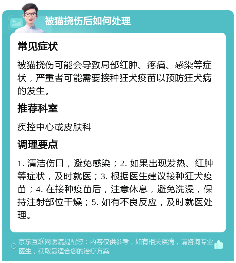 被猫挠伤后如何处理 常见症状 被猫挠伤可能会导致局部红肿、疼痛、感染等症状，严重者可能需要接种狂犬疫苗以预防狂犬病的发生。 推荐科室 疾控中心或皮肤科 调理要点 1. 清洁伤口，避免感染；2. 如果出现发热、红肿等症状，及时就医；3. 根据医生建议接种狂犬疫苗；4. 在接种疫苗后，注意休息，避免洗澡，保持注射部位干燥；5. 如有不良反应，及时就医处理。