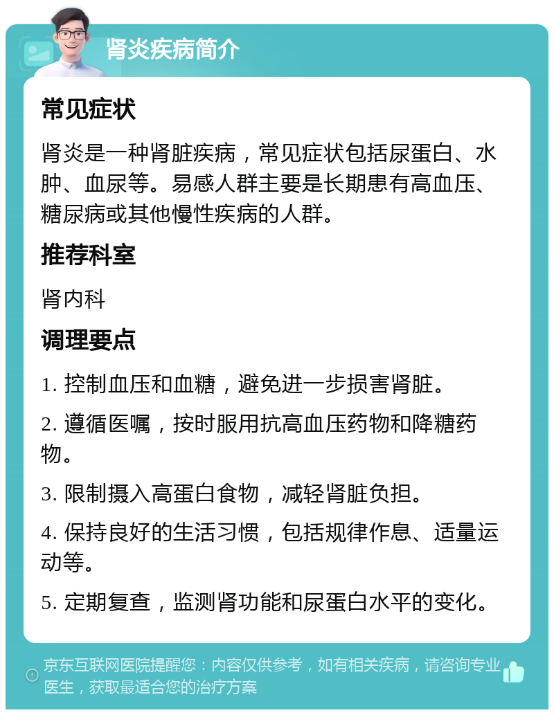 肾炎疾病简介 常见症状 肾炎是一种肾脏疾病，常见症状包括尿蛋白、水肿、血尿等。易感人群主要是长期患有高血压、糖尿病或其他慢性疾病的人群。 推荐科室 肾内科 调理要点 1. 控制血压和血糖，避免进一步损害肾脏。 2. 遵循医嘱，按时服用抗高血压药物和降糖药物。 3. 限制摄入高蛋白食物，减轻肾脏负担。 4. 保持良好的生活习惯，包括规律作息、适量运动等。 5. 定期复查，监测肾功能和尿蛋白水平的变化。