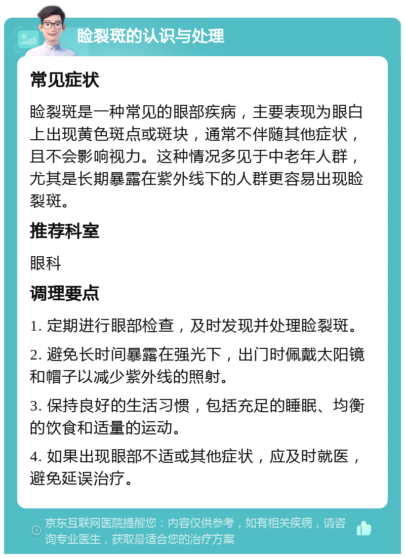 睑裂斑的认识与处理 常见症状 睑裂斑是一种常见的眼部疾病，主要表现为眼白上出现黄色斑点或斑块，通常不伴随其他症状，且不会影响视力。这种情况多见于中老年人群，尤其是长期暴露在紫外线下的人群更容易出现睑裂斑。 推荐科室 眼科 调理要点 1. 定期进行眼部检查，及时发现并处理睑裂斑。 2. 避免长时间暴露在强光下，出门时佩戴太阳镜和帽子以减少紫外线的照射。 3. 保持良好的生活习惯，包括充足的睡眠、均衡的饮食和适量的运动。 4. 如果出现眼部不适或其他症状，应及时就医，避免延误治疗。