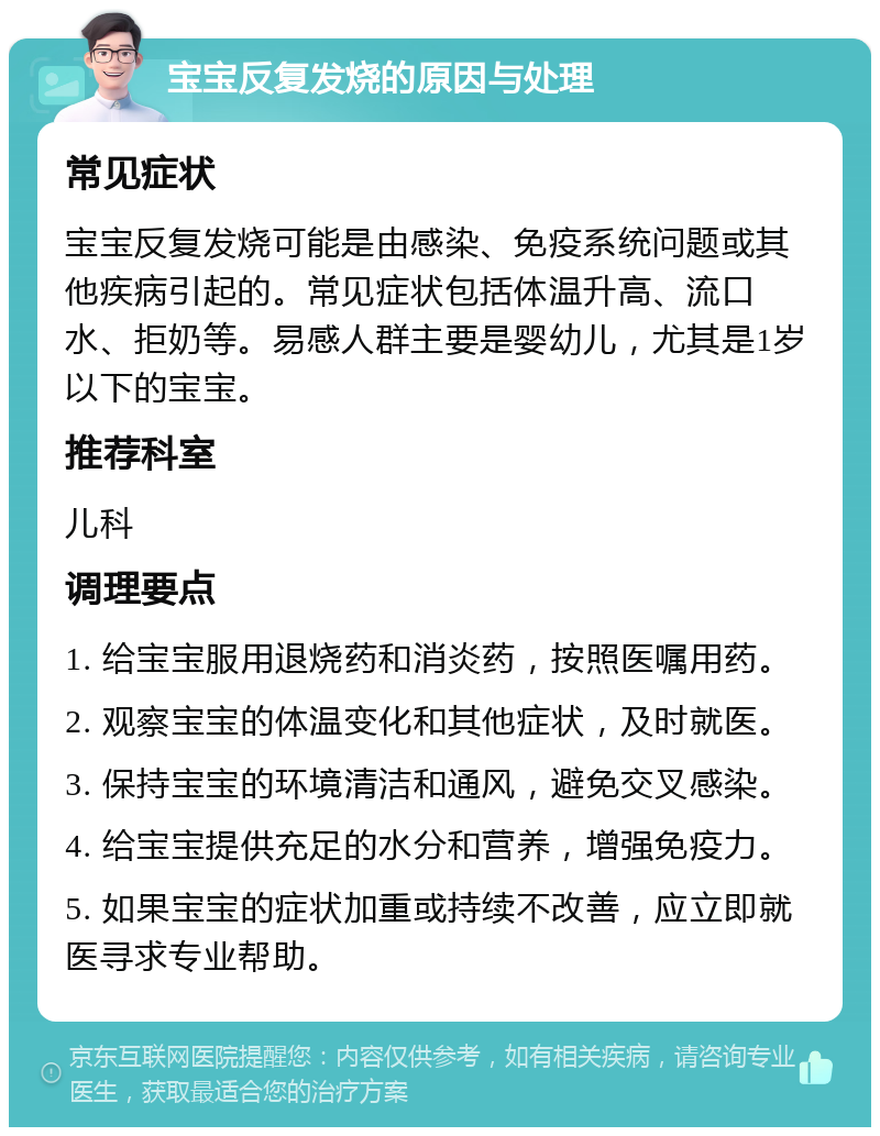 宝宝反复发烧的原因与处理 常见症状 宝宝反复发烧可能是由感染、免疫系统问题或其他疾病引起的。常见症状包括体温升高、流口水、拒奶等。易感人群主要是婴幼儿，尤其是1岁以下的宝宝。 推荐科室 儿科 调理要点 1. 给宝宝服用退烧药和消炎药，按照医嘱用药。 2. 观察宝宝的体温变化和其他症状，及时就医。 3. 保持宝宝的环境清洁和通风，避免交叉感染。 4. 给宝宝提供充足的水分和营养，增强免疫力。 5. 如果宝宝的症状加重或持续不改善，应立即就医寻求专业帮助。