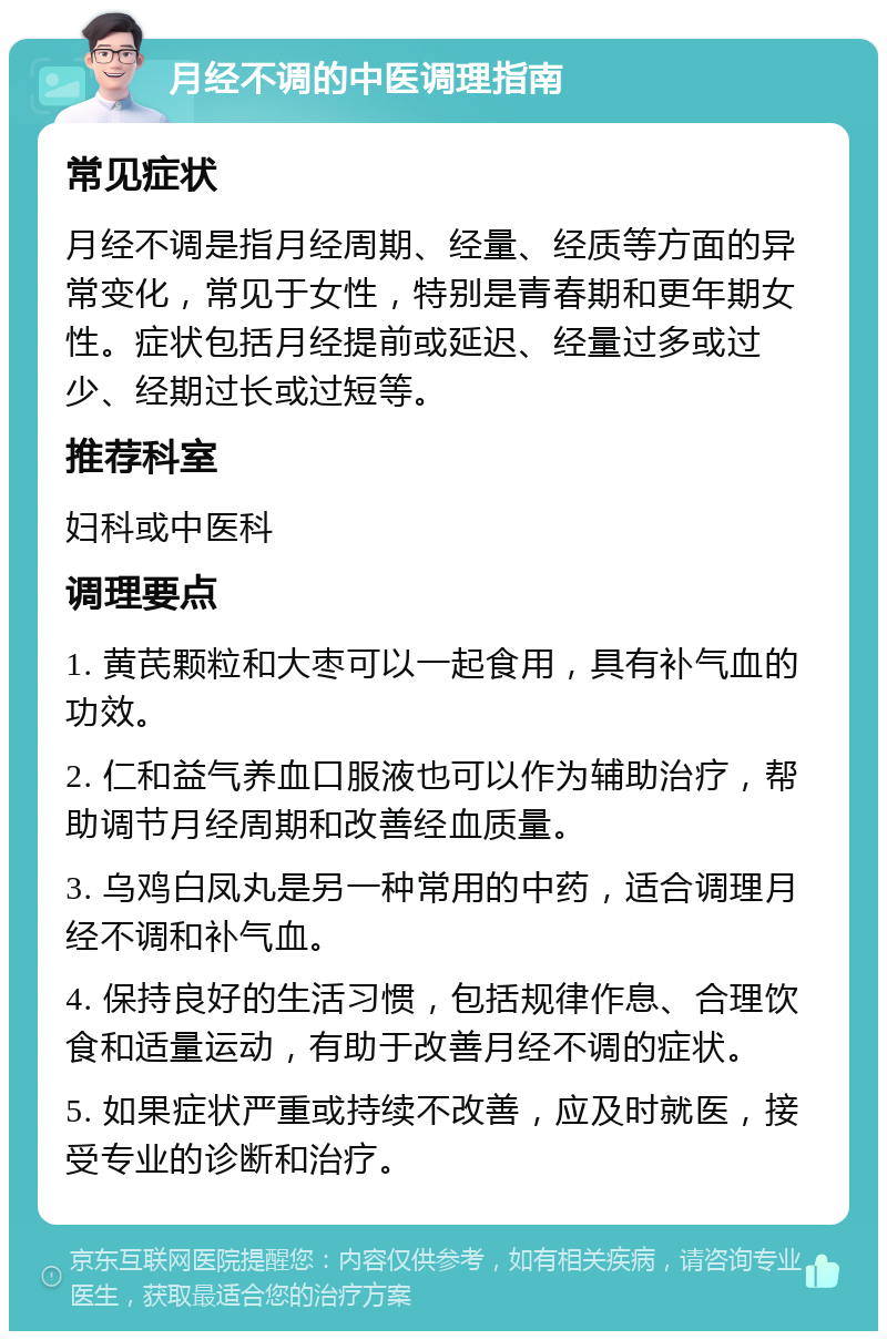 月经不调的中医调理指南 常见症状 月经不调是指月经周期、经量、经质等方面的异常变化，常见于女性，特别是青春期和更年期女性。症状包括月经提前或延迟、经量过多或过少、经期过长或过短等。 推荐科室 妇科或中医科 调理要点 1. 黄芪颗粒和大枣可以一起食用，具有补气血的功效。 2. 仁和益气养血口服液也可以作为辅助治疗，帮助调节月经周期和改善经血质量。 3. 乌鸡白凤丸是另一种常用的中药，适合调理月经不调和补气血。 4. 保持良好的生活习惯，包括规律作息、合理饮食和适量运动，有助于改善月经不调的症状。 5. 如果症状严重或持续不改善，应及时就医，接受专业的诊断和治疗。