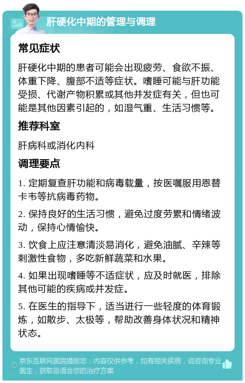 肝硬化中期的管理与调理 常见症状 肝硬化中期的患者可能会出现疲劳、食欲不振、体重下降、腹部不适等症状。嗜睡可能与肝功能受损、代谢产物积累或其他并发症有关，但也可能是其他因素引起的，如湿气重、生活习惯等。 推荐科室 肝病科或消化内科 调理要点 1. 定期复查肝功能和病毒载量，按医嘱服用恩替卡韦等抗病毒药物。 2. 保持良好的生活习惯，避免过度劳累和情绪波动，保持心情愉快。 3. 饮食上应注意清淡易消化，避免油腻、辛辣等刺激性食物，多吃新鲜蔬菜和水果。 4. 如果出现嗜睡等不适症状，应及时就医，排除其他可能的疾病或并发症。 5. 在医生的指导下，适当进行一些轻度的体育锻炼，如散步、太极等，帮助改善身体状况和精神状态。