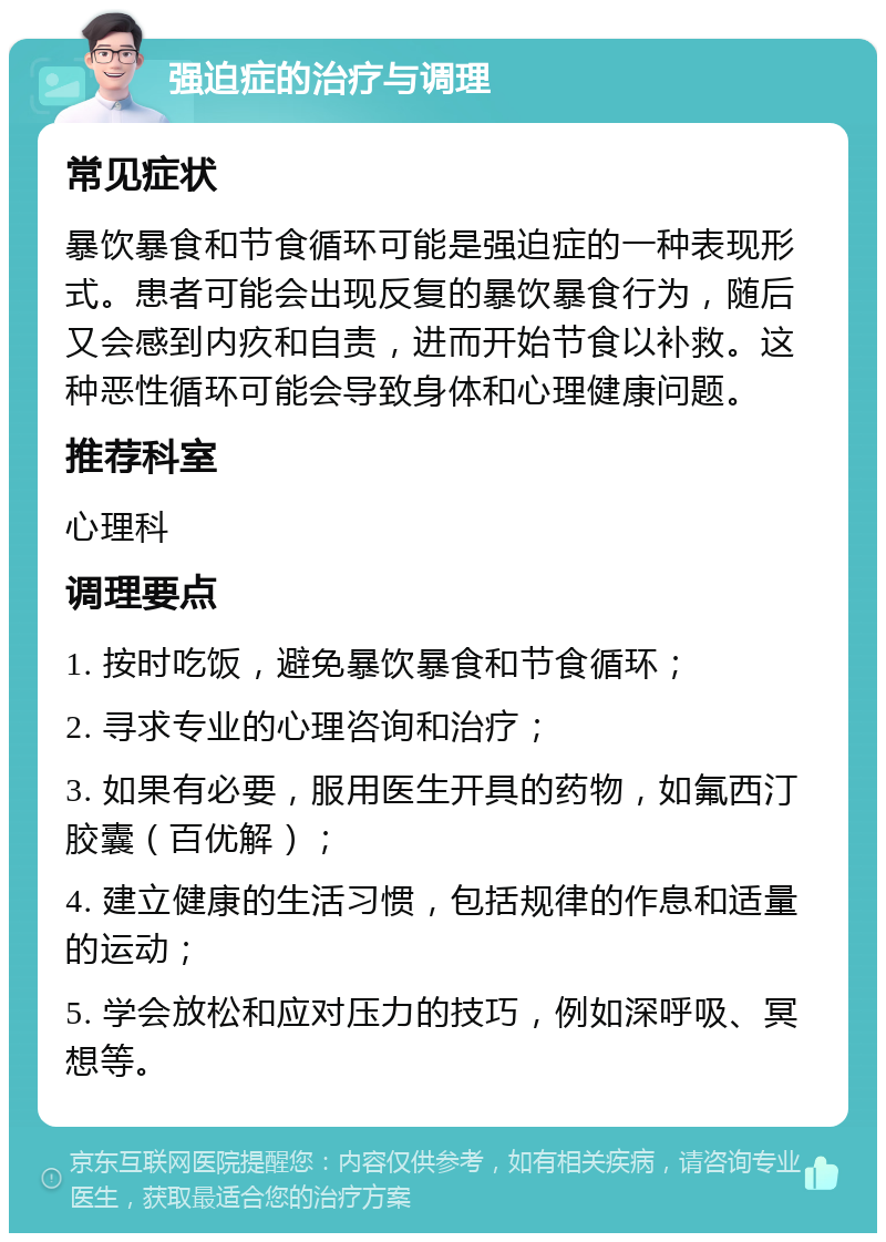 强迫症的治疗与调理 常见症状 暴饮暴食和节食循环可能是强迫症的一种表现形式。患者可能会出现反复的暴饮暴食行为，随后又会感到内疚和自责，进而开始节食以补救。这种恶性循环可能会导致身体和心理健康问题。 推荐科室 心理科 调理要点 1. 按时吃饭，避免暴饮暴食和节食循环； 2. 寻求专业的心理咨询和治疗； 3. 如果有必要，服用医生开具的药物，如氟西汀胶囊（百优解）； 4. 建立健康的生活习惯，包括规律的作息和适量的运动； 5. 学会放松和应对压力的技巧，例如深呼吸、冥想等。