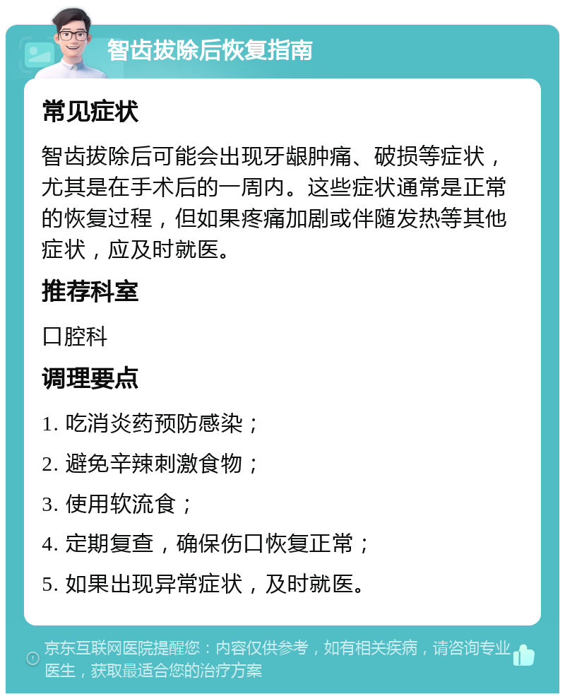 智齿拔除后恢复指南 常见症状 智齿拔除后可能会出现牙龈肿痛、破损等症状，尤其是在手术后的一周内。这些症状通常是正常的恢复过程，但如果疼痛加剧或伴随发热等其他症状，应及时就医。 推荐科室 口腔科 调理要点 1. 吃消炎药预防感染； 2. 避免辛辣刺激食物； 3. 使用软流食； 4. 定期复查，确保伤口恢复正常； 5. 如果出现异常症状，及时就医。