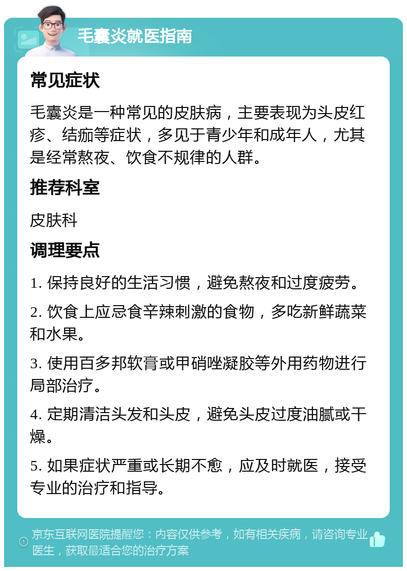 毛囊炎就医指南 常见症状 毛囊炎是一种常见的皮肤病，主要表现为头皮红疹、结痂等症状，多见于青少年和成年人，尤其是经常熬夜、饮食不规律的人群。 推荐科室 皮肤科 调理要点 1. 保持良好的生活习惯，避免熬夜和过度疲劳。 2. 饮食上应忌食辛辣刺激的食物，多吃新鲜蔬菜和水果。 3. 使用百多邦软膏或甲硝唑凝胶等外用药物进行局部治疗。 4. 定期清洁头发和头皮，避免头皮过度油腻或干燥。 5. 如果症状严重或长期不愈，应及时就医，接受专业的治疗和指导。