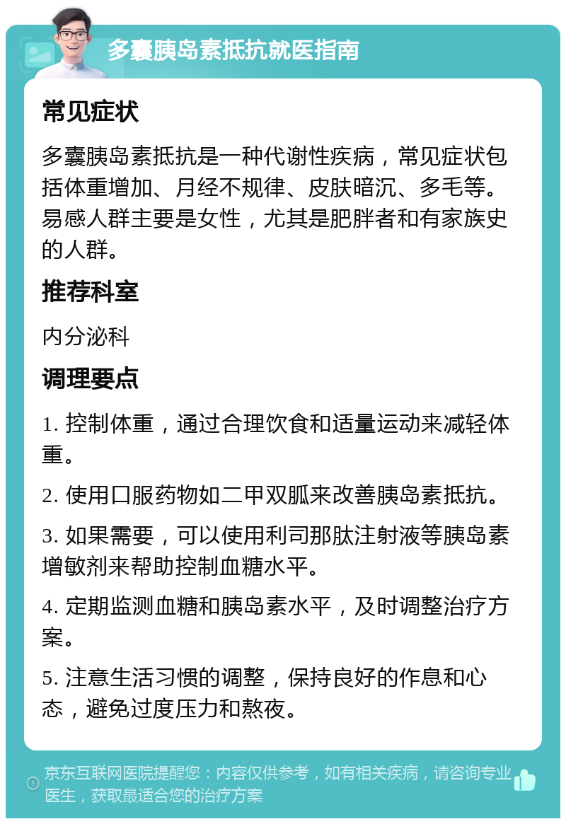 多囊胰岛素抵抗就医指南 常见症状 多囊胰岛素抵抗是一种代谢性疾病，常见症状包括体重增加、月经不规律、皮肤暗沉、多毛等。易感人群主要是女性，尤其是肥胖者和有家族史的人群。 推荐科室 内分泌科 调理要点 1. 控制体重，通过合理饮食和适量运动来减轻体重。 2. 使用口服药物如二甲双胍来改善胰岛素抵抗。 3. 如果需要，可以使用利司那肽注射液等胰岛素增敏剂来帮助控制血糖水平。 4. 定期监测血糖和胰岛素水平，及时调整治疗方案。 5. 注意生活习惯的调整，保持良好的作息和心态，避免过度压力和熬夜。