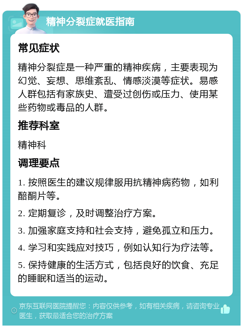 精神分裂症就医指南 常见症状 精神分裂症是一种严重的精神疾病，主要表现为幻觉、妄想、思维紊乱、情感淡漠等症状。易感人群包括有家族史、遭受过创伤或压力、使用某些药物或毒品的人群。 推荐科室 精神科 调理要点 1. 按照医生的建议规律服用抗精神病药物，如利醅酮片等。 2. 定期复诊，及时调整治疗方案。 3. 加强家庭支持和社会支持，避免孤立和压力。 4. 学习和实践应对技巧，例如认知行为疗法等。 5. 保持健康的生活方式，包括良好的饮食、充足的睡眠和适当的运动。