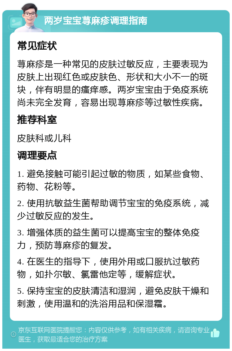 两岁宝宝荨麻疹调理指南 常见症状 荨麻疹是一种常见的皮肤过敏反应，主要表现为皮肤上出现红色或皮肤色、形状和大小不一的斑块，伴有明显的瘙痒感。两岁宝宝由于免疫系统尚未完全发育，容易出现荨麻疹等过敏性疾病。 推荐科室 皮肤科或儿科 调理要点 1. 避免接触可能引起过敏的物质，如某些食物、药物、花粉等。 2. 使用抗敏益生菌帮助调节宝宝的免疫系统，减少过敏反应的发生。 3. 增强体质的益生菌可以提高宝宝的整体免疫力，预防荨麻疹的复发。 4. 在医生的指导下，使用外用或口服抗过敏药物，如扑尔敏、氯雷他定等，缓解症状。 5. 保持宝宝的皮肤清洁和湿润，避免皮肤干燥和刺激，使用温和的洗浴用品和保湿霜。