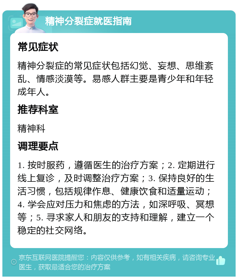 精神分裂症就医指南 常见症状 精神分裂症的常见症状包括幻觉、妄想、思维紊乱、情感淡漠等。易感人群主要是青少年和年轻成年人。 推荐科室 精神科 调理要点 1. 按时服药，遵循医生的治疗方案；2. 定期进行线上复诊，及时调整治疗方案；3. 保持良好的生活习惯，包括规律作息、健康饮食和适量运动；4. 学会应对压力和焦虑的方法，如深呼吸、冥想等；5. 寻求家人和朋友的支持和理解，建立一个稳定的社交网络。