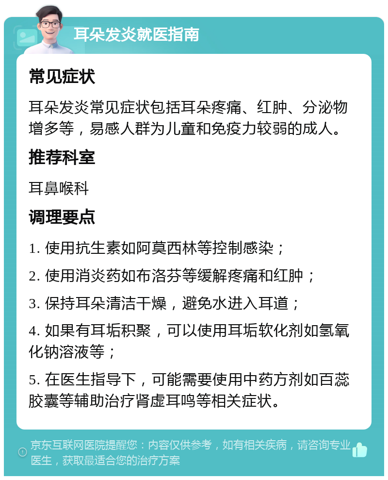 耳朵发炎就医指南 常见症状 耳朵发炎常见症状包括耳朵疼痛、红肿、分泌物增多等，易感人群为儿童和免疫力较弱的成人。 推荐科室 耳鼻喉科 调理要点 1. 使用抗生素如阿莫西林等控制感染； 2. 使用消炎药如布洛芬等缓解疼痛和红肿； 3. 保持耳朵清洁干燥，避免水进入耳道； 4. 如果有耳垢积聚，可以使用耳垢软化剂如氢氧化钠溶液等； 5. 在医生指导下，可能需要使用中药方剂如百蕊胶囊等辅助治疗肾虚耳鸣等相关症状。