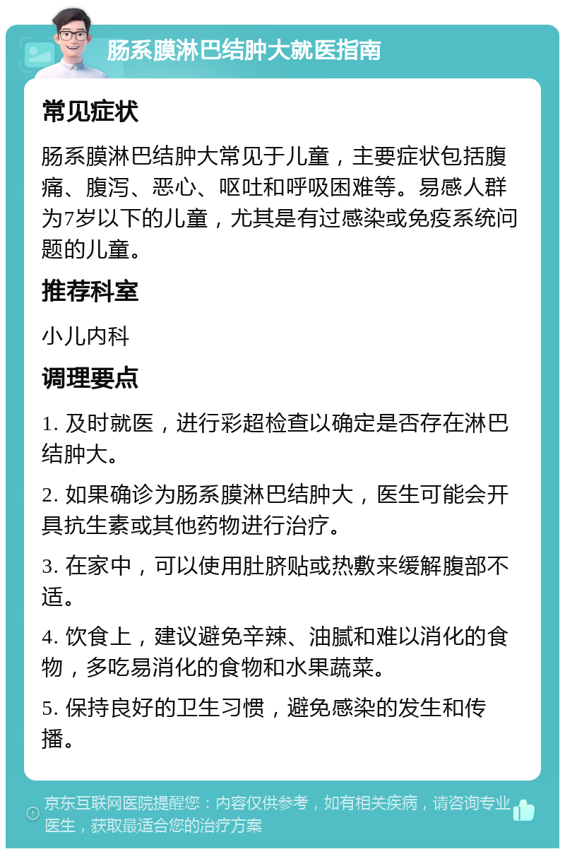 肠系膜淋巴结肿大就医指南 常见症状 肠系膜淋巴结肿大常见于儿童，主要症状包括腹痛、腹泻、恶心、呕吐和呼吸困难等。易感人群为7岁以下的儿童，尤其是有过感染或免疫系统问题的儿童。 推荐科室 小儿内科 调理要点 1. 及时就医，进行彩超检查以确定是否存在淋巴结肿大。 2. 如果确诊为肠系膜淋巴结肿大，医生可能会开具抗生素或其他药物进行治疗。 3. 在家中，可以使用肚脐贴或热敷来缓解腹部不适。 4. 饮食上，建议避免辛辣、油腻和难以消化的食物，多吃易消化的食物和水果蔬菜。 5. 保持良好的卫生习惯，避免感染的发生和传播。