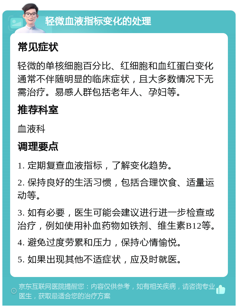 轻微血液指标变化的处理 常见症状 轻微的单核细胞百分比、红细胞和血红蛋白变化通常不伴随明显的临床症状，且大多数情况下无需治疗。易感人群包括老年人、孕妇等。 推荐科室 血液科 调理要点 1. 定期复查血液指标，了解变化趋势。 2. 保持良好的生活习惯，包括合理饮食、适量运动等。 3. 如有必要，医生可能会建议进行进一步检查或治疗，例如使用补血药物如铁剂、维生素B12等。 4. 避免过度劳累和压力，保持心情愉悦。 5. 如果出现其他不适症状，应及时就医。