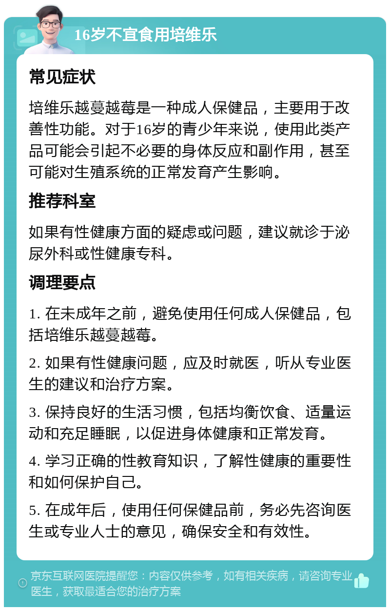 16岁不宜食用培维乐 常见症状 培维乐越蔓越莓是一种成人保健品，主要用于改善性功能。对于16岁的青少年来说，使用此类产品可能会引起不必要的身体反应和副作用，甚至可能对生殖系统的正常发育产生影响。 推荐科室 如果有性健康方面的疑虑或问题，建议就诊于泌尿外科或性健康专科。 调理要点 1. 在未成年之前，避免使用任何成人保健品，包括培维乐越蔓越莓。 2. 如果有性健康问题，应及时就医，听从专业医生的建议和治疗方案。 3. 保持良好的生活习惯，包括均衡饮食、适量运动和充足睡眠，以促进身体健康和正常发育。 4. 学习正确的性教育知识，了解性健康的重要性和如何保护自己。 5. 在成年后，使用任何保健品前，务必先咨询医生或专业人士的意见，确保安全和有效性。