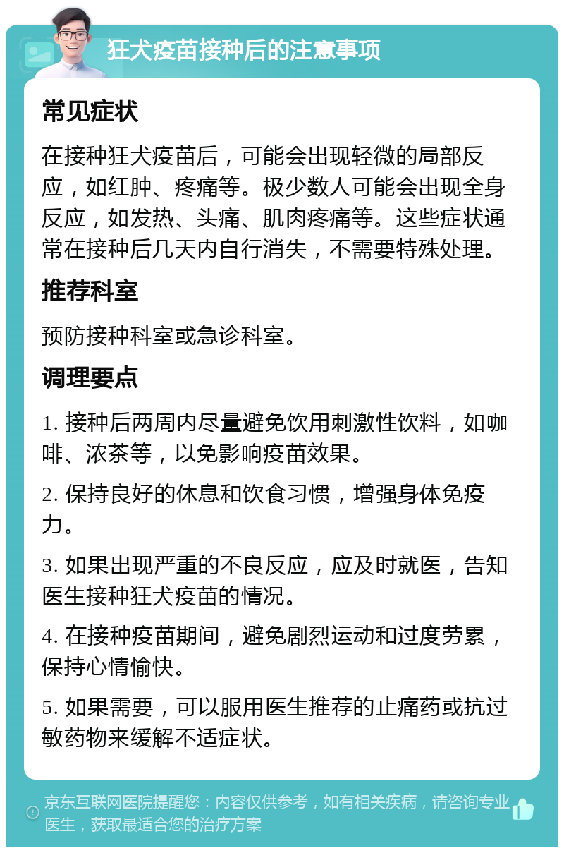 狂犬疫苗接种后的注意事项 常见症状 在接种狂犬疫苗后，可能会出现轻微的局部反应，如红肿、疼痛等。极少数人可能会出现全身反应，如发热、头痛、肌肉疼痛等。这些症状通常在接种后几天内自行消失，不需要特殊处理。 推荐科室 预防接种科室或急诊科室。 调理要点 1. 接种后两周内尽量避免饮用刺激性饮料，如咖啡、浓茶等，以免影响疫苗效果。 2. 保持良好的休息和饮食习惯，增强身体免疫力。 3. 如果出现严重的不良反应，应及时就医，告知医生接种狂犬疫苗的情况。 4. 在接种疫苗期间，避免剧烈运动和过度劳累，保持心情愉快。 5. 如果需要，可以服用医生推荐的止痛药或抗过敏药物来缓解不适症状。