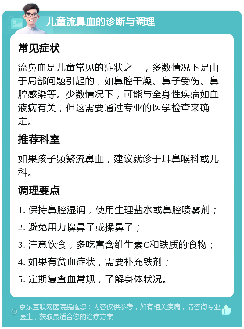 儿童流鼻血的诊断与调理 常见症状 流鼻血是儿童常见的症状之一，多数情况下是由于局部问题引起的，如鼻腔干燥、鼻子受伤、鼻腔感染等。少数情况下，可能与全身性疾病如血液病有关，但这需要通过专业的医学检查来确定。 推荐科室 如果孩子频繁流鼻血，建议就诊于耳鼻喉科或儿科。 调理要点 1. 保持鼻腔湿润，使用生理盐水或鼻腔喷雾剂； 2. 避免用力擤鼻子或揉鼻子； 3. 注意饮食，多吃富含维生素C和铁质的食物； 4. 如果有贫血症状，需要补充铁剂； 5. 定期复查血常规，了解身体状况。