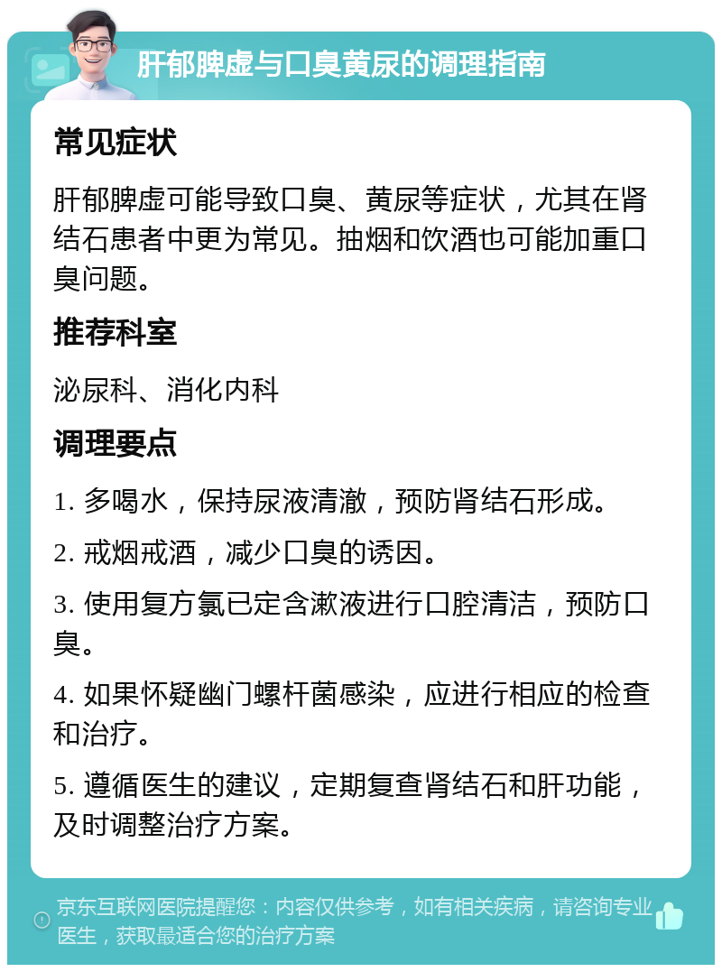 肝郁脾虚与口臭黄尿的调理指南 常见症状 肝郁脾虚可能导致口臭、黄尿等症状，尤其在肾结石患者中更为常见。抽烟和饮酒也可能加重口臭问题。 推荐科室 泌尿科、消化内科 调理要点 1. 多喝水，保持尿液清澈，预防肾结石形成。 2. 戒烟戒酒，减少口臭的诱因。 3. 使用复方氯已定含漱液进行口腔清洁，预防口臭。 4. 如果怀疑幽门螺杆菌感染，应进行相应的检查和治疗。 5. 遵循医生的建议，定期复查肾结石和肝功能，及时调整治疗方案。