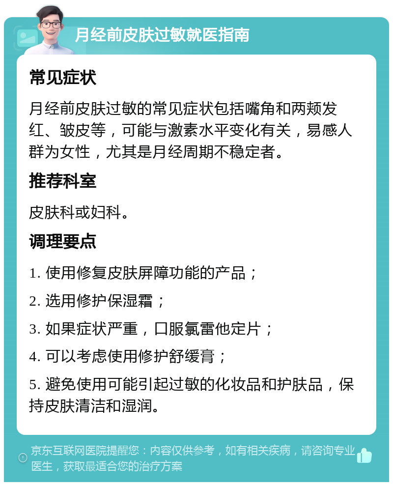 月经前皮肤过敏就医指南 常见症状 月经前皮肤过敏的常见症状包括嘴角和两颊发红、皱皮等，可能与激素水平变化有关，易感人群为女性，尤其是月经周期不稳定者。 推荐科室 皮肤科或妇科。 调理要点 1. 使用修复皮肤屏障功能的产品； 2. 选用修护保湿霜； 3. 如果症状严重，口服氯雷他定片； 4. 可以考虑使用修护舒缓膏； 5. 避免使用可能引起过敏的化妆品和护肤品，保持皮肤清洁和湿润。