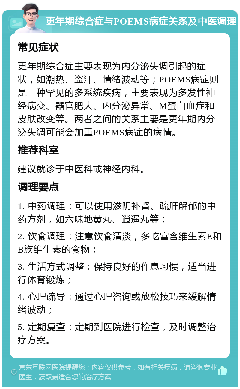 更年期综合症与POEMS病症关系及中医调理 常见症状 更年期综合症主要表现为内分泌失调引起的症状，如潮热、盗汗、情绪波动等；POEMS病症则是一种罕见的多系统疾病，主要表现为多发性神经病变、器官肥大、内分泌异常、M蛋白血症和皮肤改变等。两者之间的关系主要是更年期内分泌失调可能会加重POEMS病症的病情。 推荐科室 建议就诊于中医科或神经内科。 调理要点 1. 中药调理：可以使用滋阴补肾、疏肝解郁的中药方剂，如六味地黄丸、逍遥丸等； 2. 饮食调理：注意饮食清淡，多吃富含维生素E和B族维生素的食物； 3. 生活方式调整：保持良好的作息习惯，适当进行体育锻炼； 4. 心理疏导：通过心理咨询或放松技巧来缓解情绪波动； 5. 定期复查：定期到医院进行检查，及时调整治疗方案。