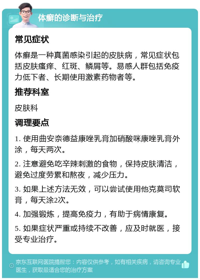 体癣的诊断与治疗 常见症状 体癣是一种真菌感染引起的皮肤病，常见症状包括皮肤瘙痒、红斑、鳞屑等。易感人群包括免疫力低下者、长期使用激素药物者等。 推荐科室 皮肤科 调理要点 1. 使用曲安奈德益康唑乳膏加硝酸咪康唑乳膏外涂，每天两次。 2. 注意避免吃辛辣刺激的食物，保持皮肤清洁，避免过度劳累和熬夜，减少压力。 3. 如果上述方法无效，可以尝试使用他克莫司软膏，每天涂2次。 4. 加强锻炼，提高免疫力，有助于病情康复。 5. 如果症状严重或持续不改善，应及时就医，接受专业治疗。