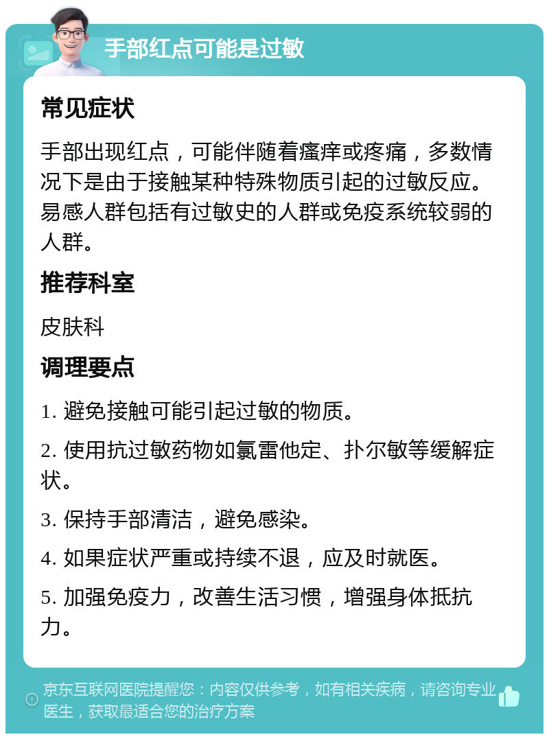 手部红点可能是过敏 常见症状 手部出现红点，可能伴随着瘙痒或疼痛，多数情况下是由于接触某种特殊物质引起的过敏反应。易感人群包括有过敏史的人群或免疫系统较弱的人群。 推荐科室 皮肤科 调理要点 1. 避免接触可能引起过敏的物质。 2. 使用抗过敏药物如氯雷他定、扑尔敏等缓解症状。 3. 保持手部清洁，避免感染。 4. 如果症状严重或持续不退，应及时就医。 5. 加强免疫力，改善生活习惯，增强身体抵抗力。