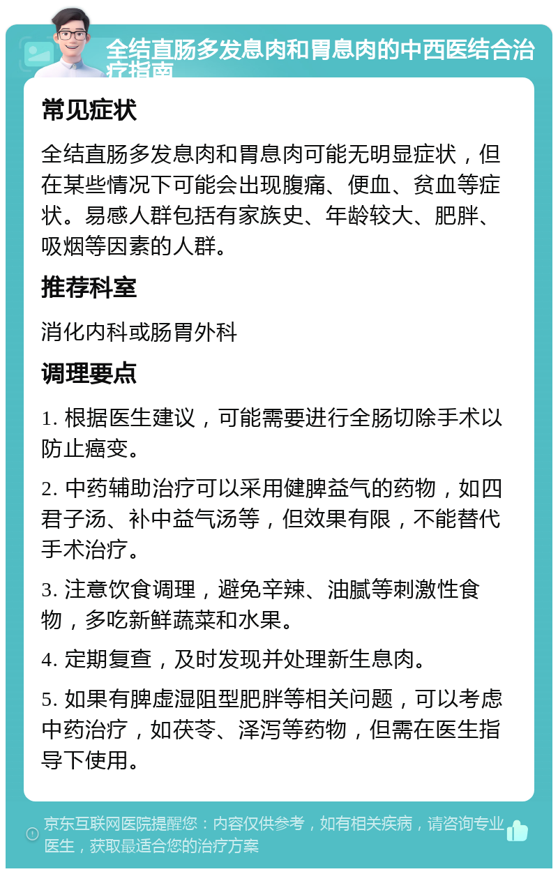 全结直肠多发息肉和胃息肉的中西医结合治疗指南 常见症状 全结直肠多发息肉和胃息肉可能无明显症状，但在某些情况下可能会出现腹痛、便血、贫血等症状。易感人群包括有家族史、年龄较大、肥胖、吸烟等因素的人群。 推荐科室 消化内科或肠胃外科 调理要点 1. 根据医生建议，可能需要进行全肠切除手术以防止癌变。 2. 中药辅助治疗可以采用健脾益气的药物，如四君子汤、补中益气汤等，但效果有限，不能替代手术治疗。 3. 注意饮食调理，避免辛辣、油腻等刺激性食物，多吃新鲜蔬菜和水果。 4. 定期复查，及时发现并处理新生息肉。 5. 如果有脾虚湿阻型肥胖等相关问题，可以考虑中药治疗，如茯苓、泽泻等药物，但需在医生指导下使用。