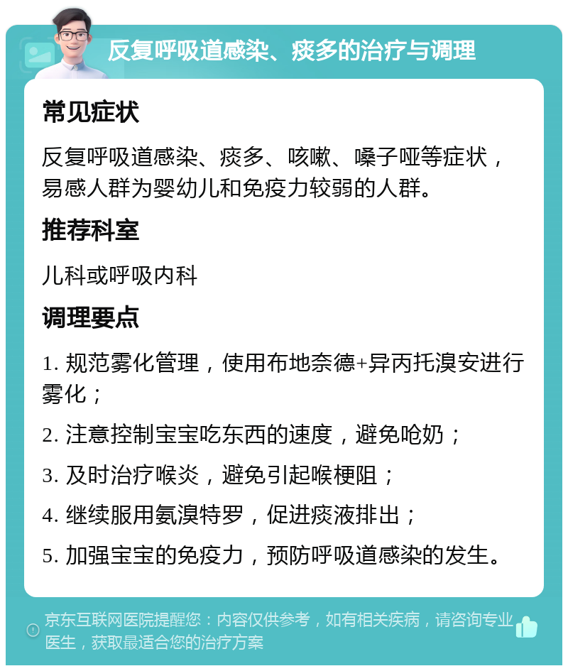 反复呼吸道感染、痰多的治疗与调理 常见症状 反复呼吸道感染、痰多、咳嗽、嗓子哑等症状，易感人群为婴幼儿和免疫力较弱的人群。 推荐科室 儿科或呼吸内科 调理要点 1. 规范雾化管理，使用布地奈德+异丙托溴安进行雾化； 2. 注意控制宝宝吃东西的速度，避免呛奶； 3. 及时治疗喉炎，避免引起喉梗阻； 4. 继续服用氨溴特罗，促进痰液排出； 5. 加强宝宝的免疫力，预防呼吸道感染的发生。