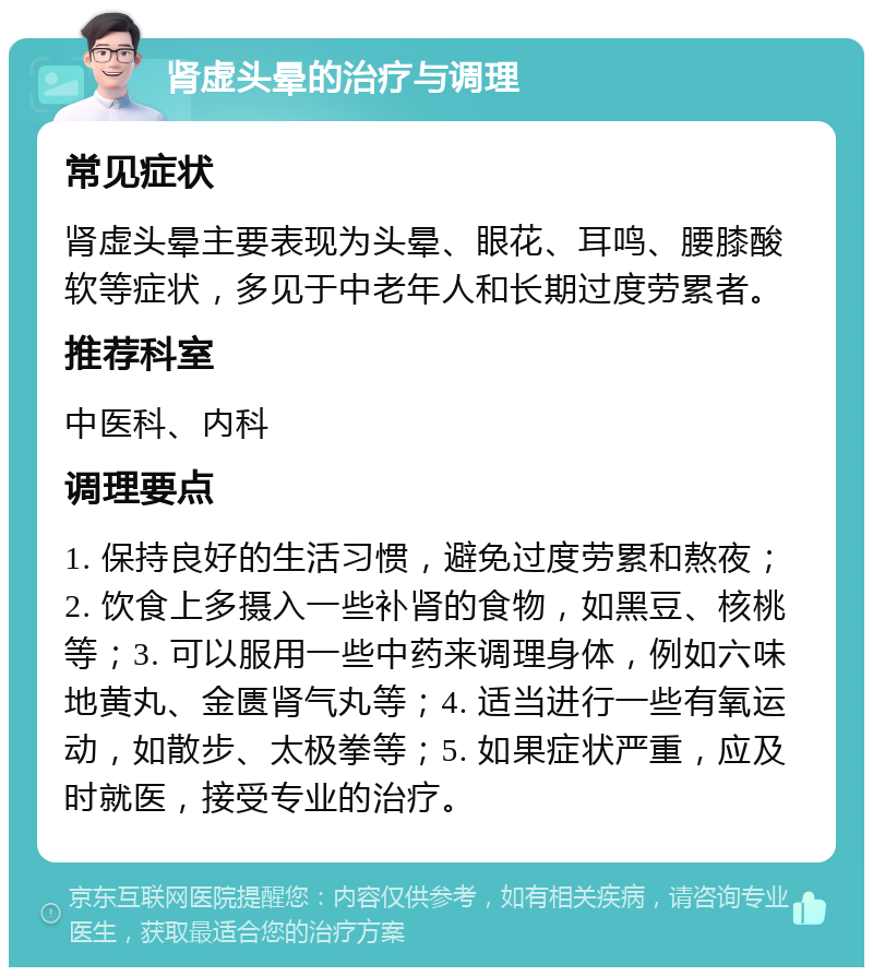 肾虚头晕的治疗与调理 常见症状 肾虚头晕主要表现为头晕、眼花、耳鸣、腰膝酸软等症状，多见于中老年人和长期过度劳累者。 推荐科室 中医科、内科 调理要点 1. 保持良好的生活习惯，避免过度劳累和熬夜；2. 饮食上多摄入一些补肾的食物，如黑豆、核桃等；3. 可以服用一些中药来调理身体，例如六味地黄丸、金匮肾气丸等；4. 适当进行一些有氧运动，如散步、太极拳等；5. 如果症状严重，应及时就医，接受专业的治疗。