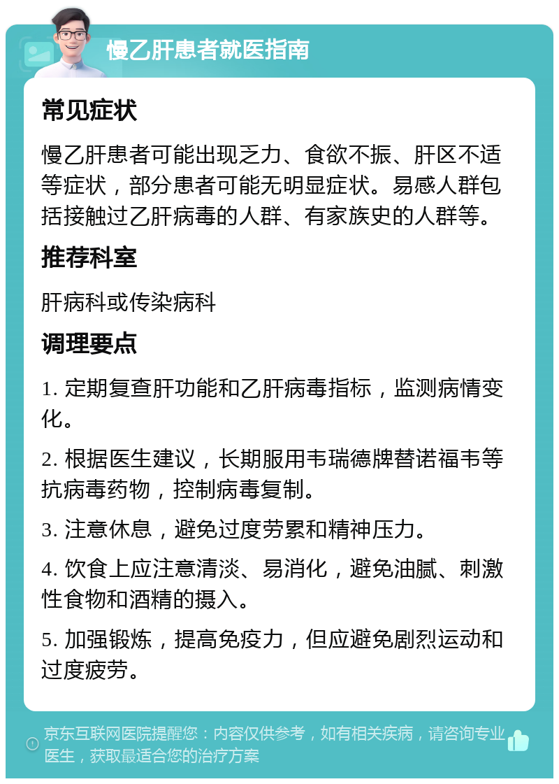 慢乙肝患者就医指南 常见症状 慢乙肝患者可能出现乏力、食欲不振、肝区不适等症状，部分患者可能无明显症状。易感人群包括接触过乙肝病毒的人群、有家族史的人群等。 推荐科室 肝病科或传染病科 调理要点 1. 定期复查肝功能和乙肝病毒指标，监测病情变化。 2. 根据医生建议，长期服用韦瑞德牌替诺福韦等抗病毒药物，控制病毒复制。 3. 注意休息，避免过度劳累和精神压力。 4. 饮食上应注意清淡、易消化，避免油腻、刺激性食物和酒精的摄入。 5. 加强锻炼，提高免疫力，但应避免剧烈运动和过度疲劳。