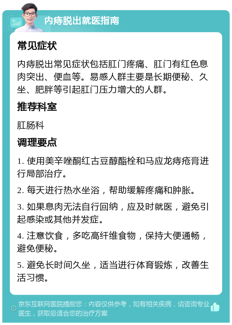 内痔脱出就医指南 常见症状 内痔脱出常见症状包括肛门疼痛、肛门有红色息肉突出、便血等。易感人群主要是长期便秘、久坐、肥胖等引起肛门压力增大的人群。 推荐科室 肛肠科 调理要点 1. 使用美辛唑酮红古豆醇酯栓和马应龙痔疮膏进行局部治疗。 2. 每天进行热水坐浴，帮助缓解疼痛和肿胀。 3. 如果息肉无法自行回纳，应及时就医，避免引起感染或其他并发症。 4. 注意饮食，多吃高纤维食物，保持大便通畅，避免便秘。 5. 避免长时间久坐，适当进行体育锻炼，改善生活习惯。