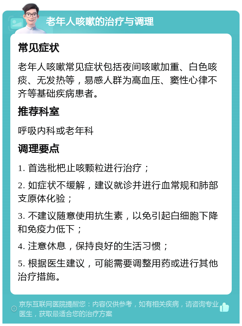 老年人咳嗽的治疗与调理 常见症状 老年人咳嗽常见症状包括夜间咳嗽加重、白色咳痰、无发热等，易感人群为高血压、窦性心律不齐等基础疾病患者。 推荐科室 呼吸内科或老年科 调理要点 1. 首选枇杷止咳颗粒进行治疗； 2. 如症状不缓解，建议就诊并进行血常规和肺部支原体化验； 3. 不建议随意使用抗生素，以免引起白细胞下降和免疫力低下； 4. 注意休息，保持良好的生活习惯； 5. 根据医生建议，可能需要调整用药或进行其他治疗措施。