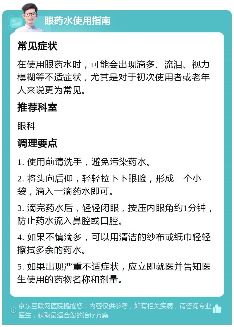 眼药水使用指南 常见症状 在使用眼药水时，可能会出现滴多、流泪、视力模糊等不适症状，尤其是对于初次使用者或老年人来说更为常见。 推荐科室 眼科 调理要点 1. 使用前请洗手，避免污染药水。 2. 将头向后仰，轻轻拉下下眼睑，形成一个小袋，滴入一滴药水即可。 3. 滴完药水后，轻轻闭眼，按压内眼角约1分钟，防止药水流入鼻腔或口腔。 4. 如果不慎滴多，可以用清洁的纱布或纸巾轻轻擦拭多余的药水。 5. 如果出现严重不适症状，应立即就医并告知医生使用的药物名称和剂量。