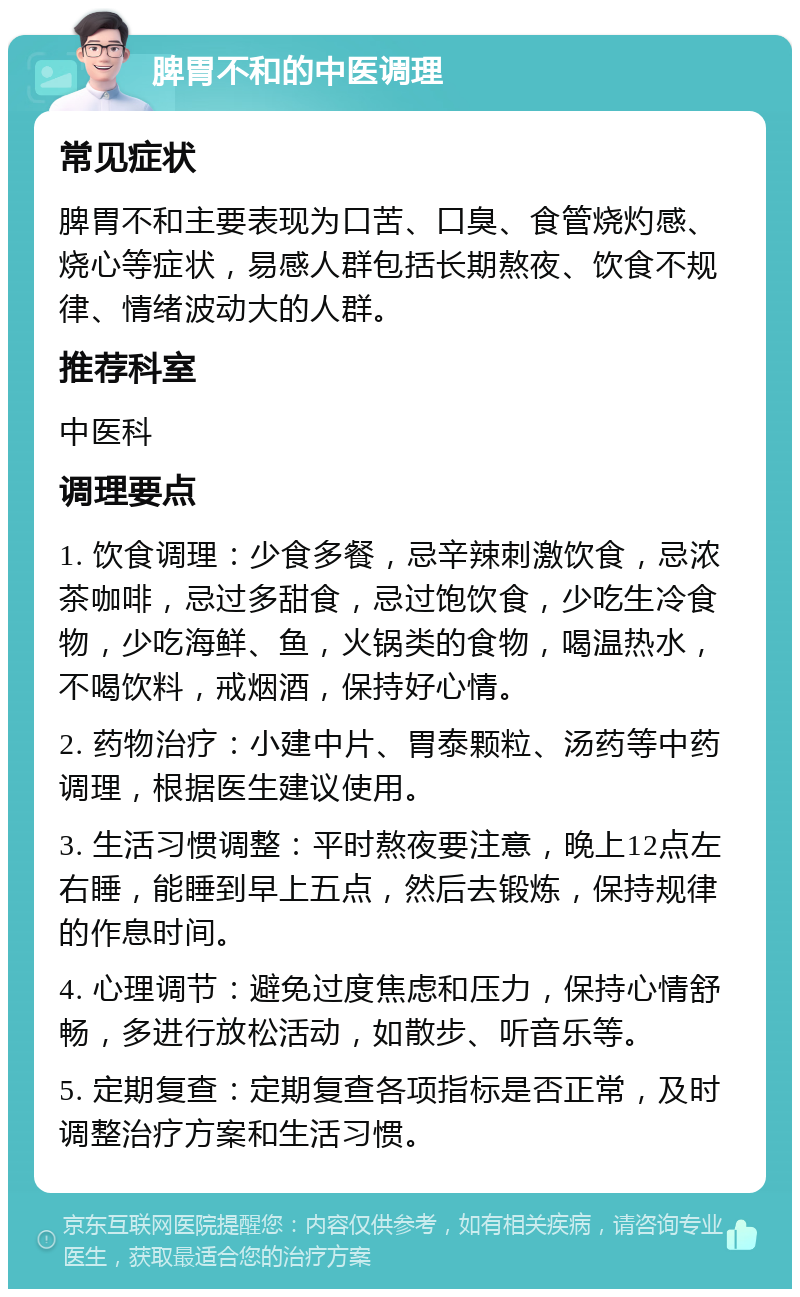 脾胃不和的中医调理 常见症状 脾胃不和主要表现为口苦、口臭、食管烧灼感、烧心等症状，易感人群包括长期熬夜、饮食不规律、情绪波动大的人群。 推荐科室 中医科 调理要点 1. 饮食调理：少食多餐，忌辛辣刺激饮食，忌浓茶咖啡，忌过多甜食，忌过饱饮食，少吃生冷食物，少吃海鲜、鱼，火锅类的食物，喝温热水，不喝饮料，戒烟酒，保持好心情。 2. 药物治疗：小建中片、胃泰颗粒、汤药等中药调理，根据医生建议使用。 3. 生活习惯调整：平时熬夜要注意，晚上12点左右睡，能睡到早上五点，然后去锻炼，保持规律的作息时间。 4. 心理调节：避免过度焦虑和压力，保持心情舒畅，多进行放松活动，如散步、听音乐等。 5. 定期复查：定期复查各项指标是否正常，及时调整治疗方案和生活习惯。