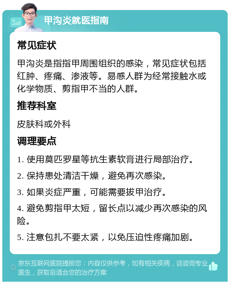 甲沟炎就医指南 常见症状 甲沟炎是指指甲周围组织的感染，常见症状包括红肿、疼痛、渗液等。易感人群为经常接触水或化学物质、剪指甲不当的人群。 推荐科室 皮肤科或外科 调理要点 1. 使用莫匹罗星等抗生素软膏进行局部治疗。 2. 保持患处清洁干燥，避免再次感染。 3. 如果炎症严重，可能需要拔甲治疗。 4. 避免剪指甲太短，留长点以减少再次感染的风险。 5. 注意包扎不要太紧，以免压迫性疼痛加剧。