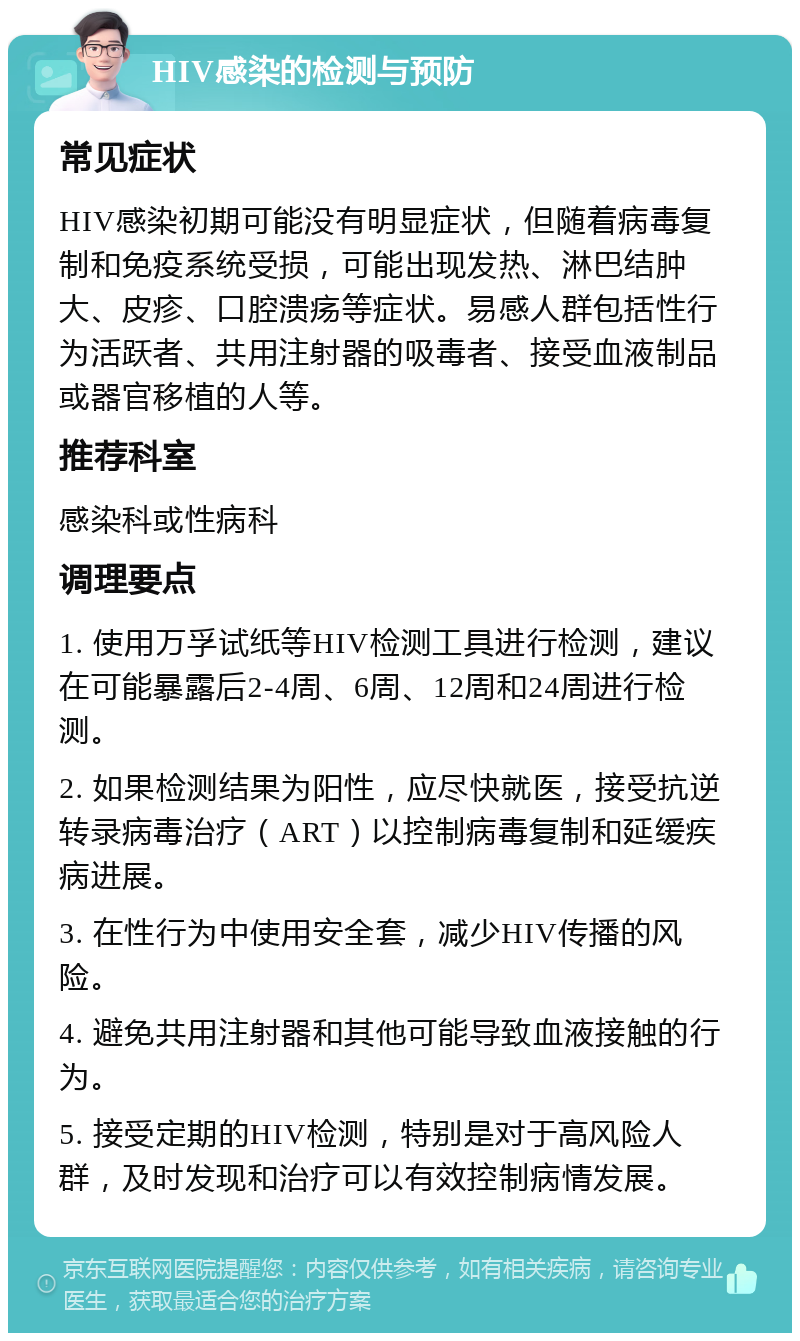 HIV感染的检测与预防 常见症状 HIV感染初期可能没有明显症状，但随着病毒复制和免疫系统受损，可能出现发热、淋巴结肿大、皮疹、口腔溃疡等症状。易感人群包括性行为活跃者、共用注射器的吸毒者、接受血液制品或器官移植的人等。 推荐科室 感染科或性病科 调理要点 1. 使用万孚试纸等HIV检测工具进行检测，建议在可能暴露后2-4周、6周、12周和24周进行检测。 2. 如果检测结果为阳性，应尽快就医，接受抗逆转录病毒治疗（ART）以控制病毒复制和延缓疾病进展。 3. 在性行为中使用安全套，减少HIV传播的风险。 4. 避免共用注射器和其他可能导致血液接触的行为。 5. 接受定期的HIV检测，特别是对于高风险人群，及时发现和治疗可以有效控制病情发展。