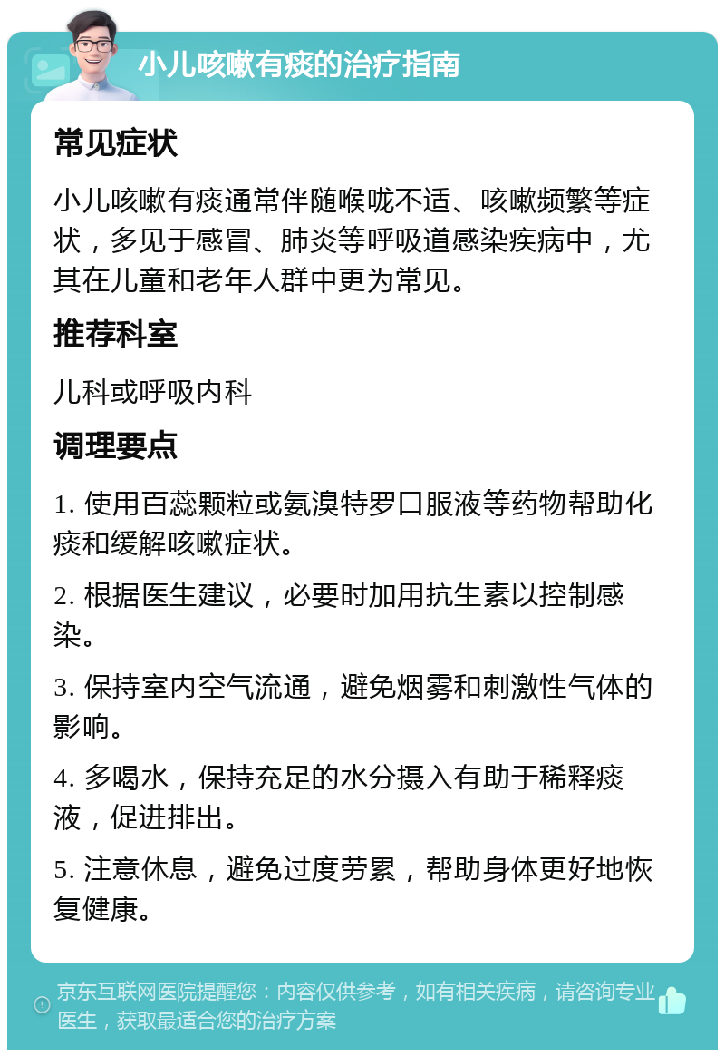 小儿咳嗽有痰的治疗指南 常见症状 小儿咳嗽有痰通常伴随喉咙不适、咳嗽频繁等症状，多见于感冒、肺炎等呼吸道感染疾病中，尤其在儿童和老年人群中更为常见。 推荐科室 儿科或呼吸内科 调理要点 1. 使用百蕊颗粒或氨溴特罗口服液等药物帮助化痰和缓解咳嗽症状。 2. 根据医生建议，必要时加用抗生素以控制感染。 3. 保持室内空气流通，避免烟雾和刺激性气体的影响。 4. 多喝水，保持充足的水分摄入有助于稀释痰液，促进排出。 5. 注意休息，避免过度劳累，帮助身体更好地恢复健康。