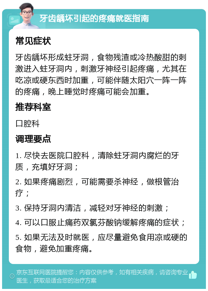 牙齿龋坏引起的疼痛就医指南 常见症状 牙齿龋坏形成蛀牙洞，食物残渣或冷热酸甜的刺激进入蛀牙洞内，刺激牙神经引起疼痛，尤其在吃凉或硬东西时加重，可能伴随太阳穴一阵一阵的疼痛，晚上睡觉时疼痛可能会加重。 推荐科室 口腔科 调理要点 1. 尽快去医院口腔科，清除蛀牙洞内腐烂的牙质，充填好牙洞； 2. 如果疼痛剧烈，可能需要杀神经，做根管治疗； 3. 保持牙洞内清洁，减轻对牙神经的刺激； 4. 可以口服止痛药双氯芬酸钠缓解疼痛的症状； 5. 如果无法及时就医，应尽量避免食用凉或硬的食物，避免加重疼痛。