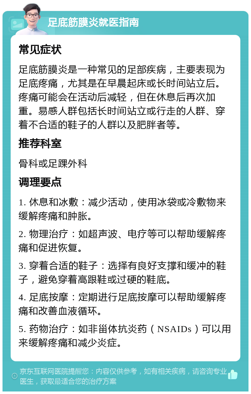 足底筋膜炎就医指南 常见症状 足底筋膜炎是一种常见的足部疾病，主要表现为足底疼痛，尤其是在早晨起床或长时间站立后。疼痛可能会在活动后减轻，但在休息后再次加重。易感人群包括长时间站立或行走的人群、穿着不合适的鞋子的人群以及肥胖者等。 推荐科室 骨科或足踝外科 调理要点 1. 休息和冰敷：减少活动，使用冰袋或冷敷物来缓解疼痛和肿胀。 2. 物理治疗：如超声波、电疗等可以帮助缓解疼痛和促进恢复。 3. 穿着合适的鞋子：选择有良好支撑和缓冲的鞋子，避免穿着高跟鞋或过硬的鞋底。 4. 足底按摩：定期进行足底按摩可以帮助缓解疼痛和改善血液循环。 5. 药物治疗：如非甾体抗炎药（NSAIDs）可以用来缓解疼痛和减少炎症。