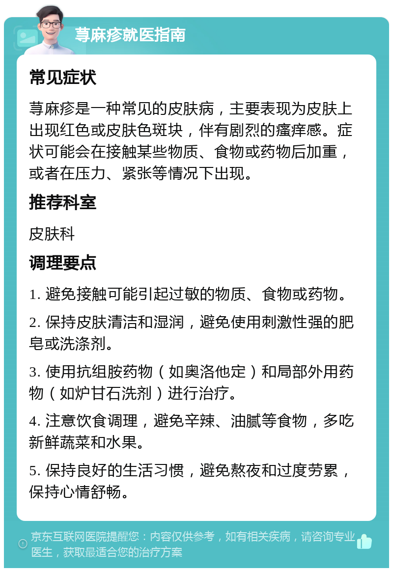 荨麻疹就医指南 常见症状 荨麻疹是一种常见的皮肤病，主要表现为皮肤上出现红色或皮肤色斑块，伴有剧烈的瘙痒感。症状可能会在接触某些物质、食物或药物后加重，或者在压力、紧张等情况下出现。 推荐科室 皮肤科 调理要点 1. 避免接触可能引起过敏的物质、食物或药物。 2. 保持皮肤清洁和湿润，避免使用刺激性强的肥皂或洗涤剂。 3. 使用抗组胺药物（如奥洛他定）和局部外用药物（如炉甘石洗剂）进行治疗。 4. 注意饮食调理，避免辛辣、油腻等食物，多吃新鲜蔬菜和水果。 5. 保持良好的生活习惯，避免熬夜和过度劳累，保持心情舒畅。