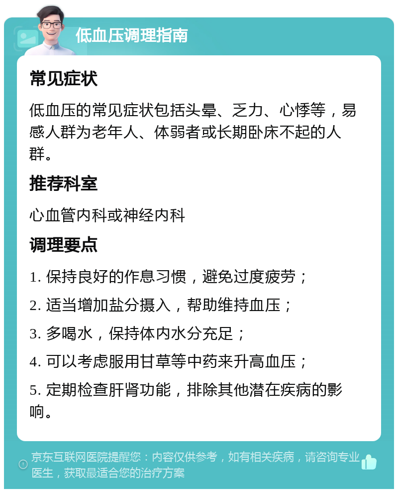 低血压调理指南 常见症状 低血压的常见症状包括头晕、乏力、心悸等，易感人群为老年人、体弱者或长期卧床不起的人群。 推荐科室 心血管内科或神经内科 调理要点 1. 保持良好的作息习惯，避免过度疲劳； 2. 适当增加盐分摄入，帮助维持血压； 3. 多喝水，保持体内水分充足； 4. 可以考虑服用甘草等中药来升高血压； 5. 定期检查肝肾功能，排除其他潜在疾病的影响。